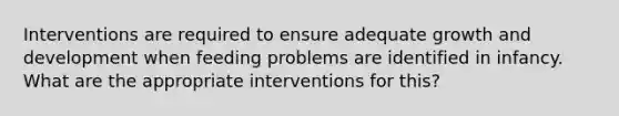 Interventions are required to ensure adequate growth and development when feeding problems are identified in infancy. What are the appropriate interventions for this?