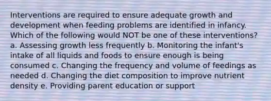 Interventions are required to ensure adequate <a href='https://www.questionai.com/knowledge/kde2iCObwW-growth-and-development' class='anchor-knowledge'>growth and development</a> when feeding problems are identified in infancy. Which of the following would NOT be one of these interventions? a. Assessing growth less frequently b. Monitoring the infant's intake of all liquids and foods to ensure enough is being consumed c. Changing the frequency and volume of feedings as needed d. Changing the diet composition to improve nutrient density e. Providing parent education or support