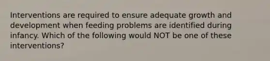 Interventions are required to ensure adequate growth and development when feeding problems are identified during infancy. Which of the following would NOT be one of these interventions?