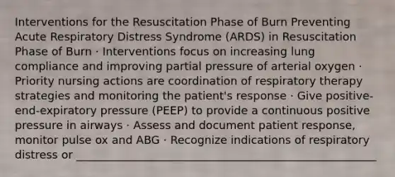 Interventions for the Resuscitation Phase of Burn Preventing Acute Respiratory Distress Syndrome (ARDS) in Resuscitation Phase of Burn · Interventions focus on increasing lung compliance and improving partial pressure of arterial oxygen · Priority nursing actions are coordination of respiratory therapy strategies and monitoring the patient's response · Give positive-end-expiratory pressure (PEEP) to provide a continuous positive pressure in airways · Assess and document patient response, monitor pulse ox and ABG · Recognize indications of respiratory distress or ______________________________________________________