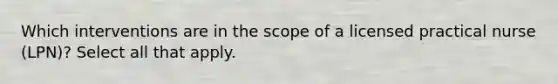 Which interventions are in the scope of a licensed practical nurse (LPN)? Select all that apply.