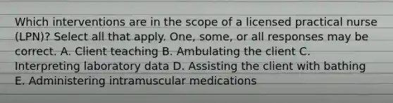 Which interventions are in the scope of a licensed practical nurse (LPN)? Select all that apply. One, some, or all responses may be correct. A. Client teaching B. Ambulating the client C. Interpreting laboratory data D. Assisting the client with bathing E. Administering intramuscular medications