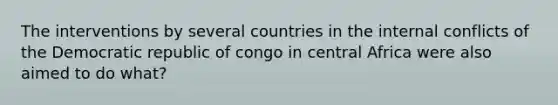 The interventions by several countries in the internal conflicts of the Democratic republic of congo in central Africa were also aimed to do what?