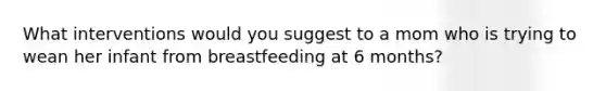 What interventions would you suggest to a mom who is trying to wean her infant from breastfeeding at 6 months?