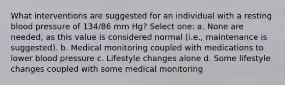 What interventions are suggested for an individual with a resting blood pressure of 134/86 mm Hg? Select one: a. None are needed, as this value is considered normal (i.e., maintenance is suggested). b. Medical monitoring coupled with medications to lower blood pressure c. Lifestyle changes alone d. Some lifestyle changes coupled with some medical monitoring