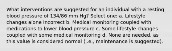 What interventions are suggested for an individual with a resting blood pressure of 134/86 mm Hg? Select one: a. Lifestyle changes alone Incorrect b. Medical monitoring coupled with medications to lower blood pressure c. Some lifestyle changes coupled with some medical monitoring d. None are needed, as this value is considered normal (i.e., maintenance is suggested).