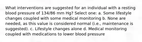 What interventions are suggested for an individual with a resting blood pressure of 134/86 mm Hg? Select one: a. Some lifestyle changes coupled with some medical monitoring b. None are needed, as this value is considered normal (i.e., maintenance is suggested). c. Lifestyle changes alone d. Medical monitoring coupled with medications to lower blood pressure