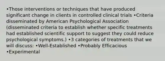 •Those interventions or techniques that have produced significant change in clients in controlled clinical trials •Criteria disseminated by American Psychological Association (disseminated criteria to establish whether specific treatments had established scientific support to suggest they could reduce psychological symptoms.) •3 categories of treatments that we will discuss: •Well-Established •Probably Efficacious •Experimental