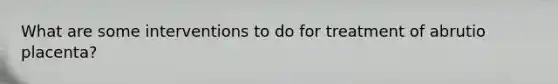 What are some interventions to do for treatment of abrutio placenta?