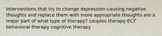 Interventions that try to change depression-causing negative thoughts and replace them with more appropriate thoughts are a major part of what type of therapy? couples therapy ECT behavioral therapy cognitive therapy