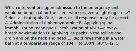 Which interventions upon admission to the emergency unit would be beneficial for the client who survived a lightning strike? Select all that apply. One, some, or all responses may be correct. A. Administration of diphenhydramine B. Applying spinal immobilization technique C. Stabilization of ABCs—airway-breathing-circulation D. Applying ice packs in the axillae and groin and on the neck and head E. Rapid rewarming in a water bath at a temperature range of 104°F to 108°F (40°C-42°C)