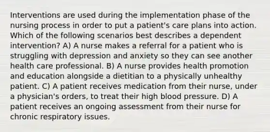 Interventions are used during the implementation phase of the nursing process in order to put a patient's care plans into action. Which of the following scenarios best describes a dependent intervention? A) A nurse makes a referral for a patient who is struggling with depression and anxiety so they can see another health care professional. B) A nurse provides health promotion and education alongside a dietitian to a physically unhealthy patient. C) A patient receives medication from their nurse, under a physician's orders, to treat their high blood pressure. D) A patient receives an ongoing assessment from their nurse for chronic respiratory issues.