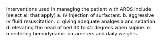 Interventions used in managing the patient with ARDS include (select all that apply) a. IV injection of surfactant. b. aggressive IV fluid resuscitation. c. giving adequate analgesia and sedation. d. elevating the head of bed 30 to 45 degrees when supine. e. monitoring hemodynamic parameters and daily weights.