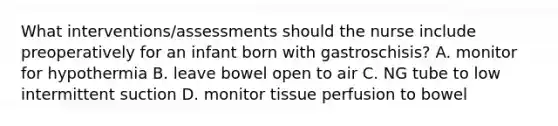 What interventions/assessments should the nurse include preoperatively for an infant born with gastroschisis? A. monitor for hypothermia B. leave bowel open to air C. NG tube to low intermittent suction D. monitor tissue perfusion to bowel