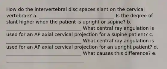 How do the intervertebral disc spaces slant on the cervical vertebrae? a. ________________________________ Is the degree of slant higher when the patient is upright or supine? b. ________________________________ What central ray angulation is used for an AP axial cervical projection for a supine patient? c. ________________________________ What central ray angulation is used for an AP axial cervical projection for an upright patient? d. ________________________________ What causes this difference? e. _________________________________