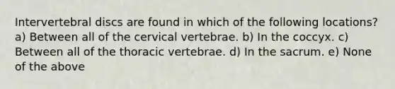 Intervertebral discs are found in which of the following locations? a) Between all of the cervical vertebrae. b) In the coccyx. c) Between all of the thoracic vertebrae. d) In the sacrum. e) None of the above