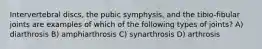 Intervertebral discs, the pubic symphysis, and the tibio-fibular joints are examples of which of the following types of joints? A) diarthrosis B) amphiarthrosis C) synarthrosis D) arthrosis