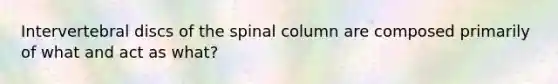 Intervertebral discs of the spinal column are composed primarily of what and act as what?