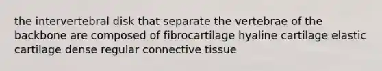 the intervertebral disk that separate the vertebrae of the backbone are composed of fibrocartilage hyaline cartilage elastic cartilage dense regular connective tissue