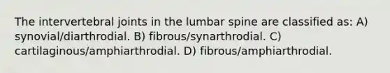 The intervertebral joints in the lumbar spine are classified as: A) synovial/diarthrodial. B) fibrous/synarthrodial. C) cartilaginous/amphiarthrodial. D) fibrous/amphiarthrodial.