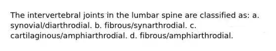 The intervertebral joints in the lumbar spine are classified as: a. synovial/diarthrodial. b. fibrous/synarthrodial. c. cartilaginous/amphiarthrodial. d. fibrous/amphiarthrodial.