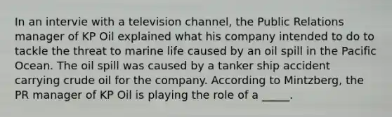 In an intervie with a television channel, the Public Relations manager of KP Oil explained what his company intended to do to tackle the threat to marine life caused by an oil spill in the Pacific Ocean. The oil spill was caused by a tanker ship accident carrying crude oil for the company. According to Mintzberg, the PR manager of KP Oil is playing the role of a _____.