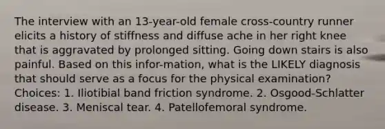 The interview with an 13-year-old female cross-country runner elicits a history of stiffness and diffuse ache in her right knee that is aggravated by prolonged sitting. Going down stairs is also painful. Based on this infor-mation, what is the LIKELY diagnosis that should serve as a focus for the physical examination? Choices: 1. Iliotibial band friction syndrome. 2. Osgood-Schlatter disease. 3. Meniscal tear. 4. Patellofemoral syndrome.