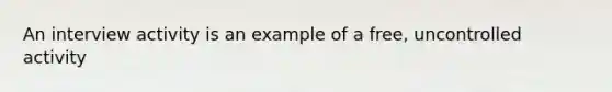 An interview activity is an example of a free, uncontrolled activity