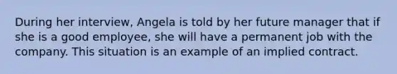 During her interview, Angela is told by her future manager that if she is a good employee, she will have a permanent job with the company. This situation is an example of an implied contract.