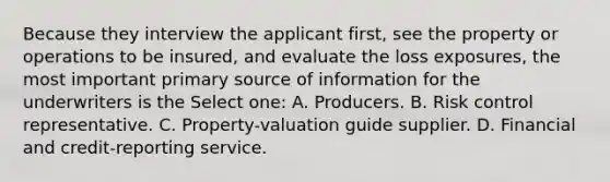 Because they interview the applicant first, see the property or operations to be insured, and evaluate the loss exposures, the most important primary source of information for the underwriters is the Select one: A. Producers. B. Risk control representative. C. Property-valuation guide supplier. D. Financial and credit-reporting service.