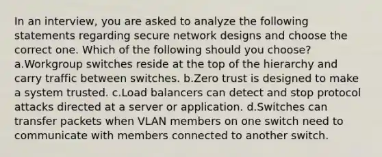 In an interview, you are asked to analyze the following statements regarding secure network designs and choose the correct one. Which of the following should you choose? a.Workgroup switches reside at the top of the hierarchy and carry traffic between switches. b.Zero trust is designed to make a system trusted. c.Load balancers can detect and stop protocol attacks directed at a server or application. d.Switches can transfer packets when VLAN members on one switch need to communicate with members connected to another switch.