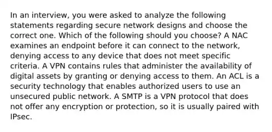 In an interview, you were asked to analyze the following statements regarding secure network designs and choose the correct one. Which of the following should you choose? A NAC examines an endpoint before it can connect to the network, denying access to any device that does not meet specific criteria. A VPN contains rules that administer the availability of digital assets by granting or denying access to them. An ACL is a security technology that enables authorized users to use an unsecured public network. A SMTP is a VPN protocol that does not offer any encryption or protection, so it is usually paired with IPsec.