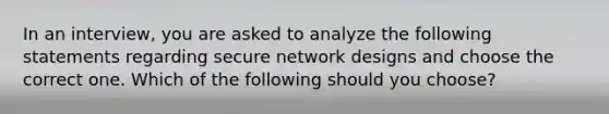 In an interview, you are asked to analyze the following statements regarding secure network designs and choose the correct one. Which of the following should you choose?