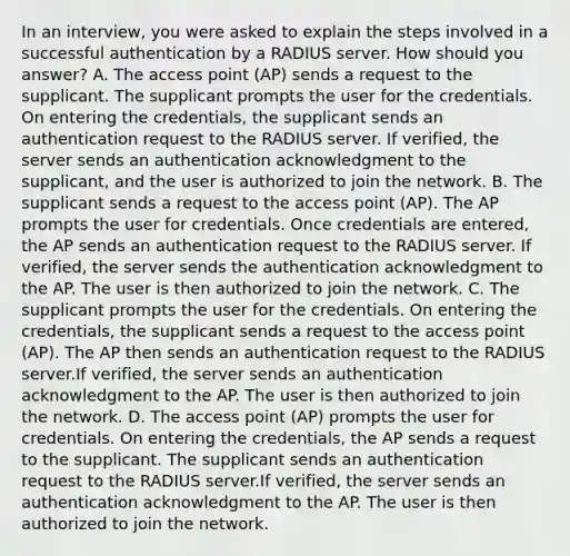 In an interview, you were asked to explain the steps involved in a successful authentication by a RADIUS server. How should you answer? A. The access point (AP) sends a request to the supplicant. The supplicant prompts the user for the credentials. On entering the credentials, the supplicant sends an authentication request to the RADIUS server. If verified, the server sends an authentication acknowledgment to the supplicant, and the user is authorized to join the network. B. The supplicant sends a request to the access point (AP). The AP prompts the user for credentials. Once credentials are entered, the AP sends an authentication request to the RADIUS server. If verified, the server sends the authentication acknowledgment to the AP. The user is then authorized to join the network. C. The supplicant prompts the user for the credentials. On entering the credentials, the supplicant sends a request to the access point (AP). The AP then sends an authentication request to the RADIUS server.If verified, the server sends an authentication acknowledgment to the AP. The user is then authorized to join the network. D. The access point (AP) prompts the user for credentials. On entering the credentials, the AP sends a request to the supplicant. The supplicant sends an authentication request to the RADIUS server.If verified, the server sends an authentication acknowledgment to the AP. The user is then authorized to join the network.