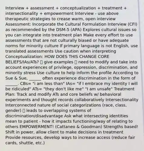 Interview + assessment + conceptualization + treatment + intersectionality + empowerment Interview - use above therapeutic strategies to crease warm, open interview Assessment: Incorporate the Cultural Formulation Interview (CFI) as recommended by the DSM-5 (APA) Explores cultural issues so you can integrate into treatment plan Make every effort to use assessments that are not culturally biased or have adequate norms for minority culture If primary language is not English, use translated assessments Use caution when interpreting Conceptualization: HOW DOES THIS CHANGE CORE BELIEFS/IAs/ATs? 🡪 give examples 🡪 need to modify and take into account experiences of privilege, oppression, discrimination, and minority stress Use culture to help inform the profile According to Sue & Sue, ______ often experience discrimination in the form of ______. CBs= "i am less than" IAs= "if I embrace my identity I will be ridiculed" ATs= "they don't like me" "I am unsafe" Treatment Plan: Track and modify ATs and core beliefs w/ behavioral experiments and thought records collaboratively Intersectionality Interconnected nature of social categorizations (race, class, gender) 🡪 leads to overlapping systems of discrimination/disadvantage Ask what intersecting identities mean to patient - how it impacts functioning/way of relating to others EMPOWERMENT! (Cattaneo & Goodman) Strengths based! Shift in power, allow client to make decisions in treatment Provide resources, develop ways to increase access (reduce fair cards, shuttle, etc.)