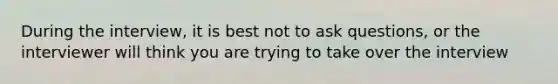 During the interview, it is best not to ask questions, or the interviewer will think you are trying to take over the interview