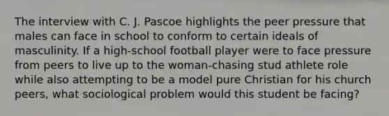 The interview with C. J. Pascoe highlights the peer pressure that males can face in school to conform to certain ideals of masculinity. If a high-school football player were to face pressure from peers to live up to the woman-chasing stud athlete role while also attempting to be a model pure Christian for his church peers, what sociological problem would this student be facing?