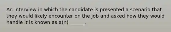 An interview in which the candidate is presented a scenario that they would likely encounter on the job and asked how they would handle it is known as a(n) ______.