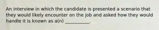 An interview in which the candidate is presented a scenario that they would likely encounter on the job and asked how they would handle it is known as a(n) ___________.