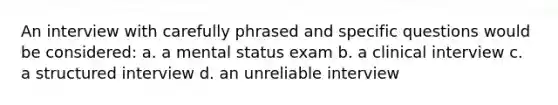 An interview with carefully phrased and specific questions would be considered: a. a mental status exam b. a clinical interview c. a structured interview d. an unreliable interview