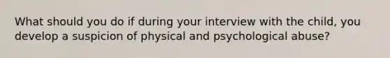 What should you do if during your interview with the child, you develop a suspicion of physical and psychological abuse?