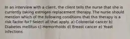 In an interview with a client, the client tells the nurse that she is currently taking estrogen replacement therapy. The nurse should mention which of the following conditions that this therapy is a risk factor for? Select all that apply. a) Colorectal cancer b) Diabetes mellitus c) Hemorrhoids d) Breast cancer e) Yeast infections