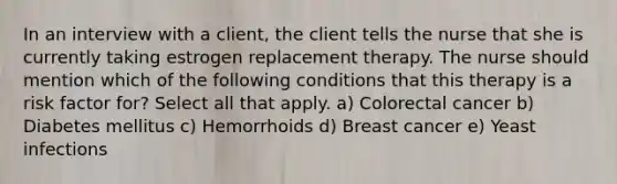 In an interview with a client, the client tells the nurse that she is currently taking estrogen replacement therapy. The nurse should mention which of the following conditions that this therapy is a risk factor for? Select all that apply. a) Colorectal cancer b) Diabetes mellitus c) Hemorrhoids d) Breast cancer e) Yeast infections