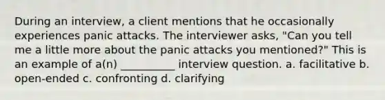 During an interview, a client mentions that he occasionally experiences panic attacks. The interviewer asks, "Can you tell me a little more about the panic attacks you mentioned?" This is an example of a(n) __________ interview question. a. facilitative b. open-ended c. confronting d. clarifying