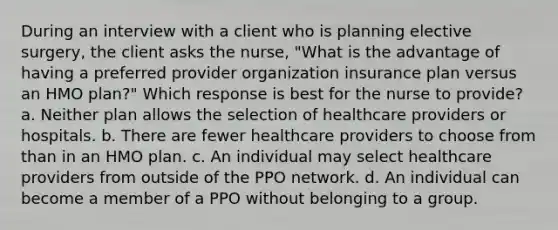 During an interview with a client who is planning elective surgery, the client asks the nurse, "What is the advantage of having a preferred provider organization insurance plan versus an HMO plan?" Which response is best for the nurse to provide? a. Neither plan allows the selection of healthcare providers or hospitals. b. There are fewer healthcare providers to choose from than in an HMO plan. c. An individual may select healthcare providers from outside of the PPO network. d. An individual can become a member of a PPO without belonging to a group.