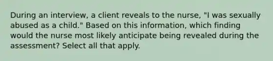 During an interview, a client reveals to the nurse, "I was sexually abused as a child." Based on this information, which finding would the nurse most likely anticipate being revealed during the assessment? Select all that apply.