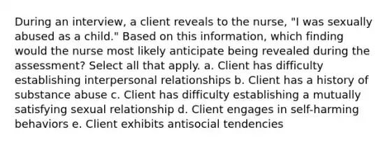 During an interview, a client reveals to the nurse, "I was sexually abused as a child." Based on this information, which finding would the nurse most likely anticipate being revealed during the assessment? Select all that apply. a. Client has difficulty establishing interpersonal relationships b. Client has a history of substance abuse c. Client has difficulty establishing a mutually satisfying sexual relationship d. Client engages in self-harming behaviors e. Client exhibits antisocial tendencies