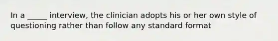 In a _____ interview, the clinician adopts his or her own style of questioning rather than follow any standard format