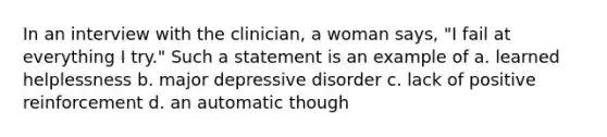 In an interview with the clinician, a woman says, "I fail at everything I try." Such a statement is an example of a. learned helplessness b. major depressive disorder c. lack of positive reinforcement d. an automatic though