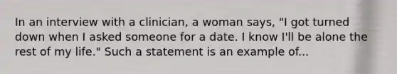 In an interview with a clinician, a woman says, "I got turned down when I asked someone for a date. I know I'll be alone the rest of my life." Such a statement is an example of...